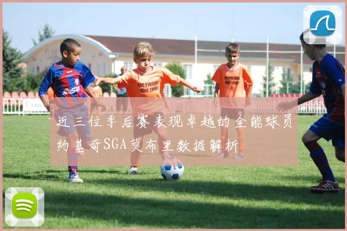 近三位季后赛表现卓越的全能球员约基奇SGA莫布里数据解析