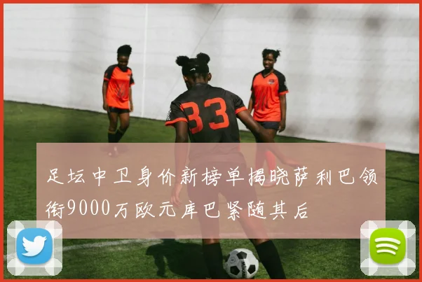 足坛中卫身价新榜单揭晓萨利巴领衔9000万欧元库巴紧随其后
