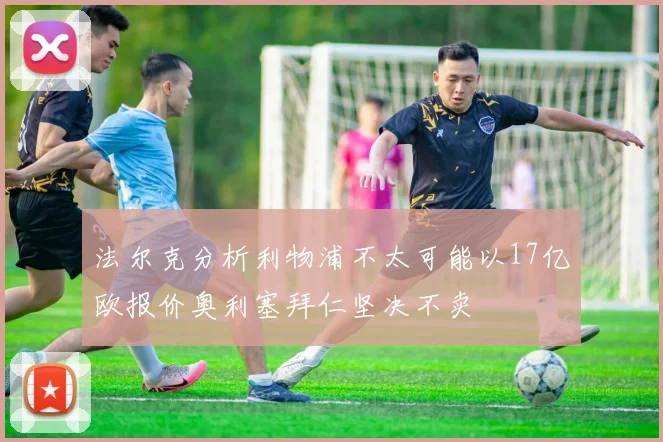 法尔克分析利物浦不太可能以17亿欧报价奥利塞拜仁坚决不卖
