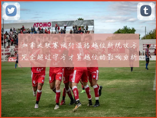 加拿大联赛试行温格越位新规攻方完全超过守方才算越位的影响分析