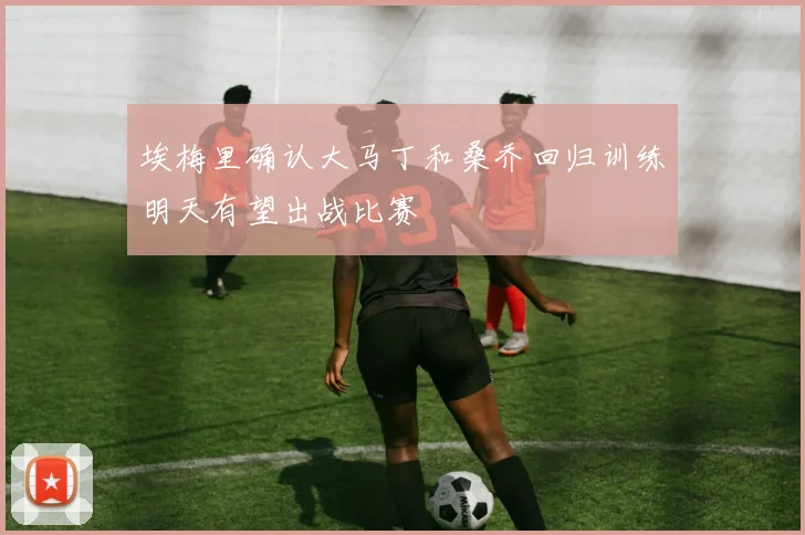 埃梅里确认大马丁和桑乔回归训练明天有望出战比赛