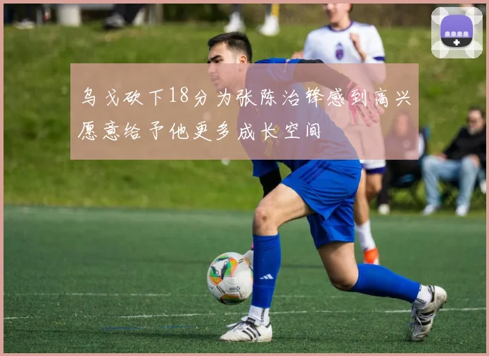 乌戈砍下18分为张陈治锋感到高兴愿意给予他更多成长空间
