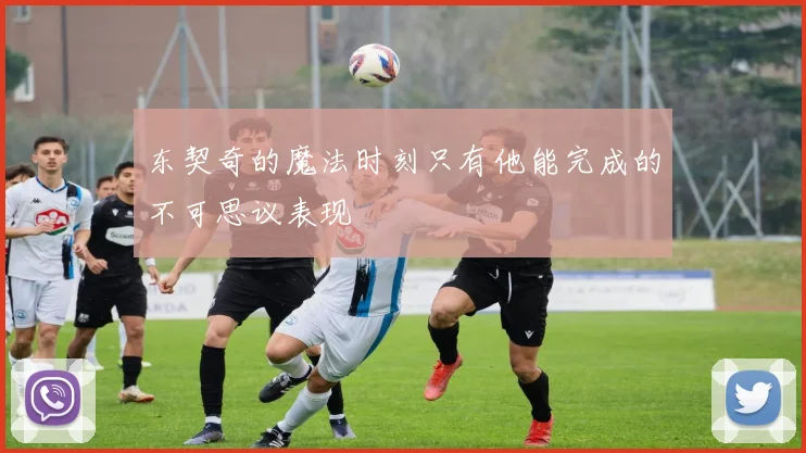 东契奇的魔法时刻只有他能完成的不可思议表现