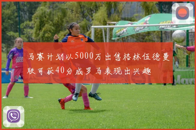 马赛计划以5000万出售格林伍德曼联可获40分成罗马表现出兴趣