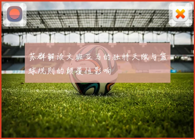 苏群解读文班亚马的独特天赋与篮球规则的颠覆性影响