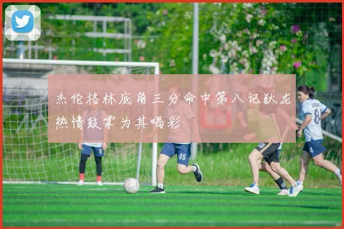 杰伦格林底角三分命中第八记狄龙热情鼓掌为其喝彩