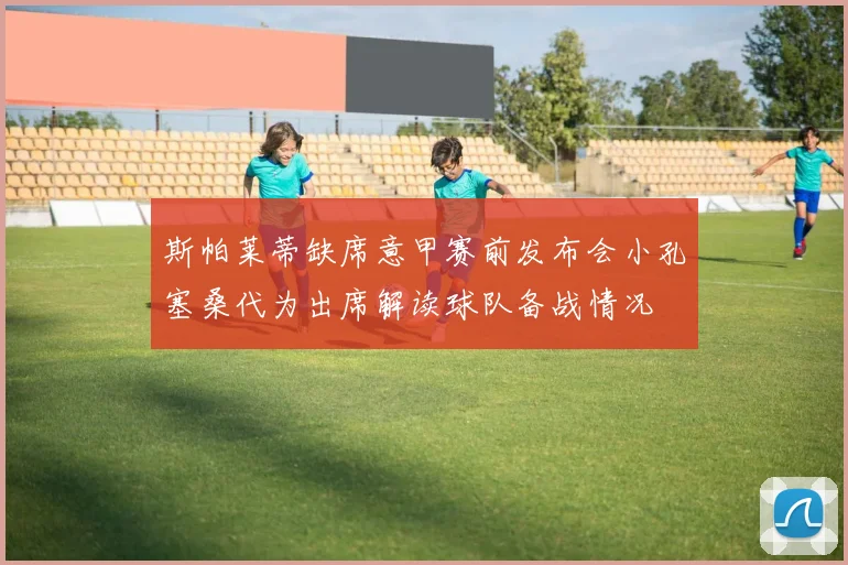 斯帕莱蒂缺席意甲赛前发布会小孔塞桑代为出席解读球队备战情况