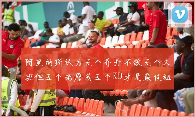 阿里纳斯认为五个乔丹不敌五个文班但五个老詹或五个KD才是最佳组合