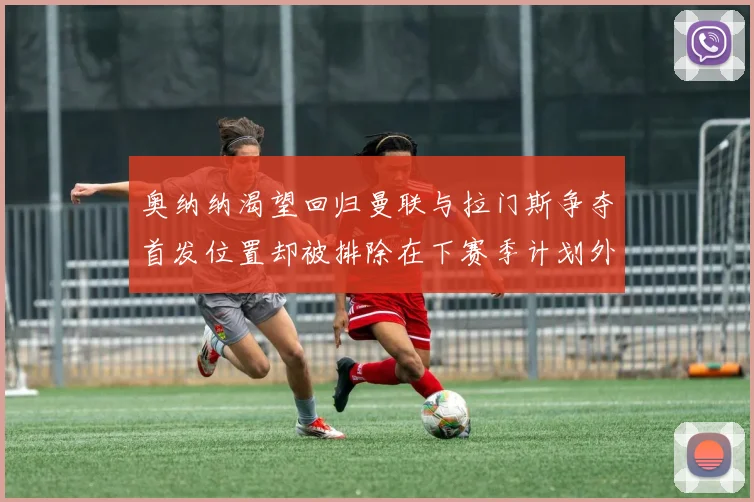 奥纳纳渴望回归曼联与拉门斯争夺首发位置却被排除在下赛季计划外