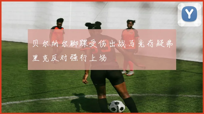 贝尔纳尔脚踝受伤出战马竞存疑弗里克反对强行上场