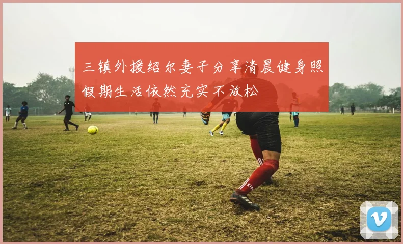 三镇外援绍尔妻子分享清晨健身照假期生活依然充实不放松