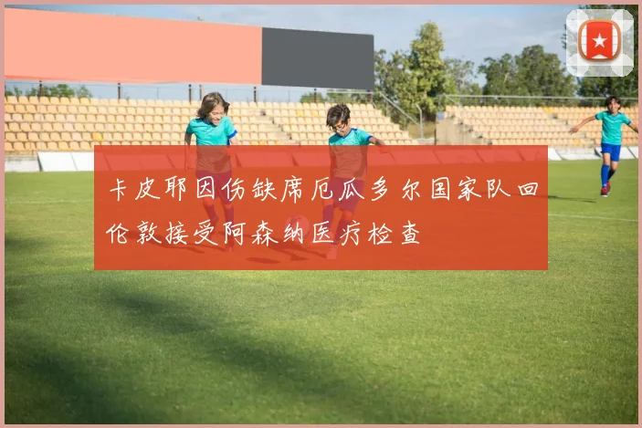 卡皮耶因伤缺席厄瓜多尔国家队回伦敦接受阿森纳医疗检查