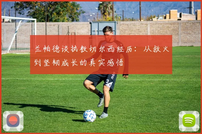 兰帕德谈执教切尔西经历：从救火到坚韧成长的真实感悟