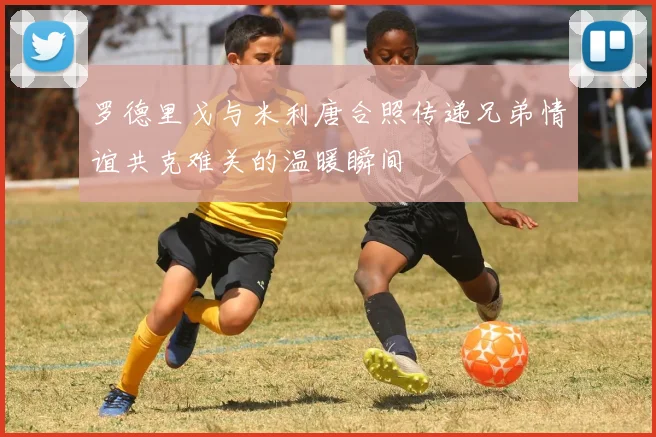 罗德里戈与米利唐合照传递兄弟情谊共克难关的温暖瞬间
