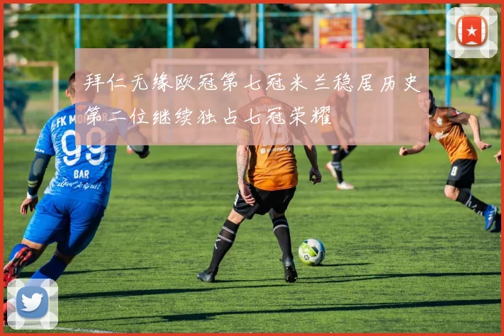 拜仁无缘欧冠第七冠米兰稳居历史第二位继续独占七冠荣耀