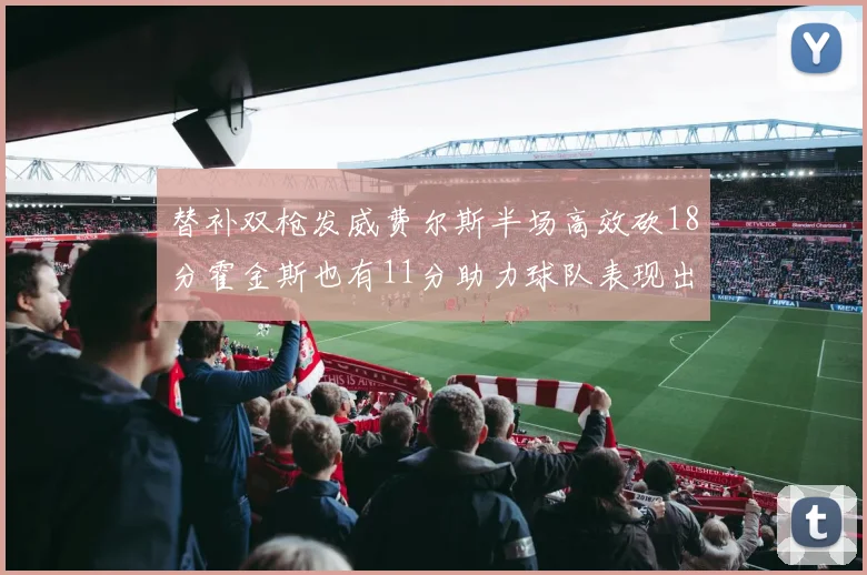 替补双枪发威费尔斯半场高效砍18分霍金斯也有11分助力球队表现出色