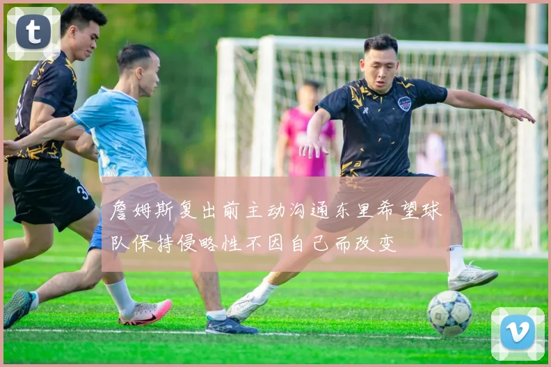 詹姆斯复出前主动沟通东里希望球队保持侵略性不因自己而改变