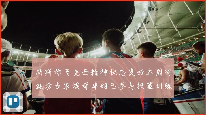 纳斯称马克西精神状态良好本周将就诊专家埃奇库姆已参与投篮训练