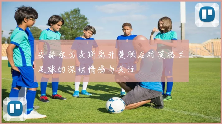 安赫尔戈麦斯离开曼联后对英格兰足球的深切情感与关注