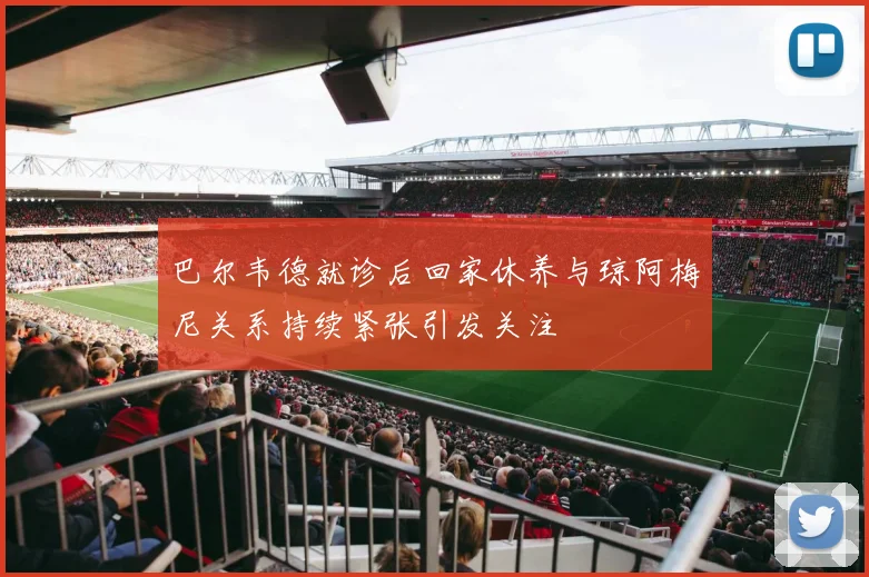 巴尔韦德就诊后回家休养与琼阿梅尼关系持续紧张引发关注