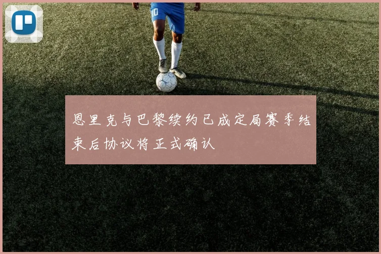 恩里克与巴黎续约已成定局赛季结束后协议将正式确认