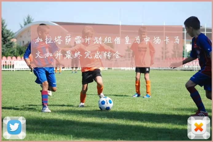 加拉塔萨雷计划租借皇马中场卡马文加并最终完成转会