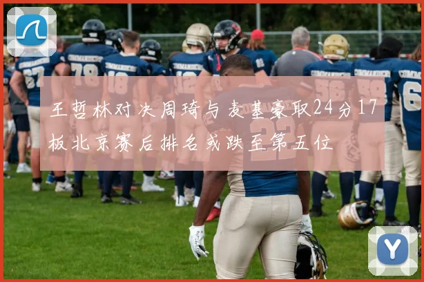 王哲林对决周琦与麦基豪取24分17板北京赛后排名或跌至第五位