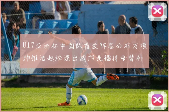 U17亚洲杯中国队首发阵容公布万项帅惟浩赵松源出战邝兆镭待命替补