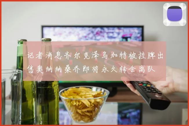 记者消息齐尔克泽乌加特被挂牌出售奥纳纳桑乔即将永久转会离队